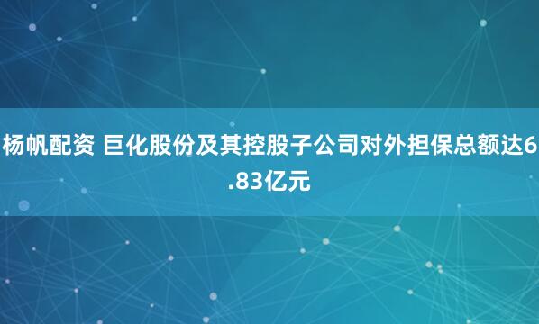 杨帆配资 巨化股份及其控股子公司对外担保总额达6.83亿元