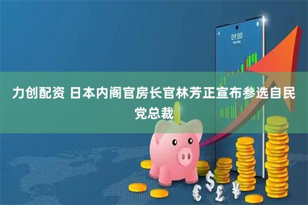 力创配资 日本内阁官房长官林芳正宣布参选自民党总裁