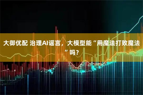 大御优配 治理AI谣言，大模型能“用魔法打败魔法”吗？