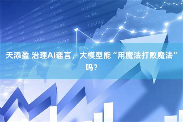 天添盈 治理AI谣言，大模型能“用魔法打败魔法”吗？