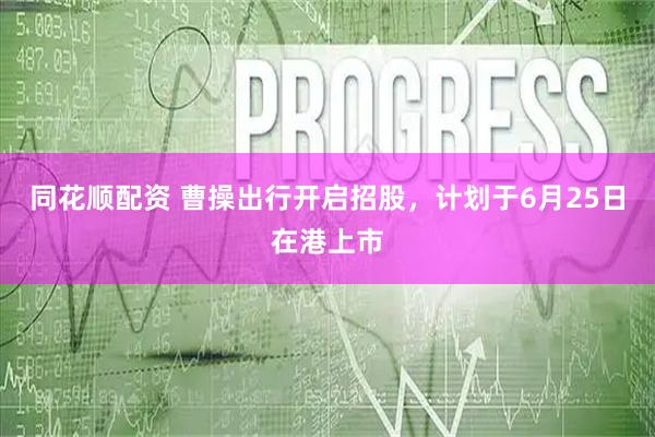 同花顺配资 曹操出行开启招股，计划于6月25日在港上市