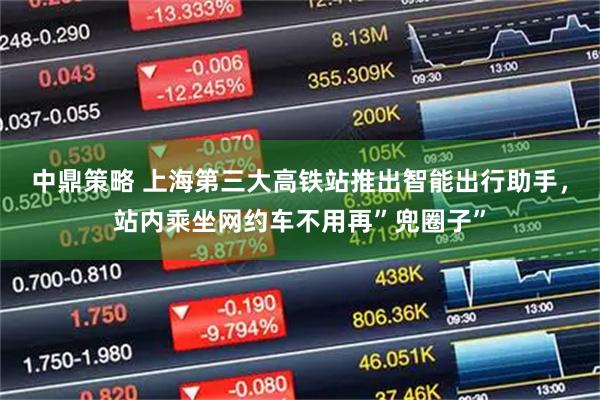 中鼎策略 上海第三大高铁站推出智能出行助手，站内乘坐网约车不用再”兜圈子”