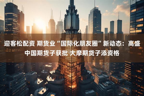 迎客松配资 期货业“国际化朋友圈”新动态：高盛中国期货子获批 大摩期货子添资格