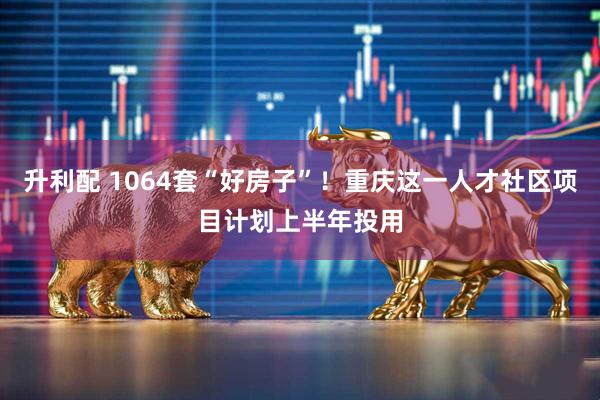 升利配 1064套“好房子”！重庆这一人才社区项目计划上半年投用