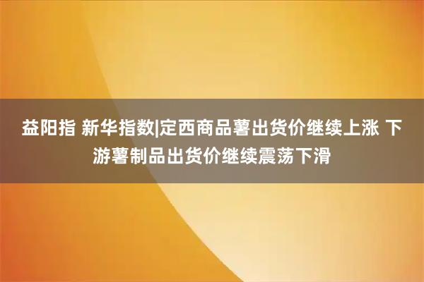 益阳指 新华指数|定西商品薯出货价继续上涨 下游薯制品出货价继续震荡下滑