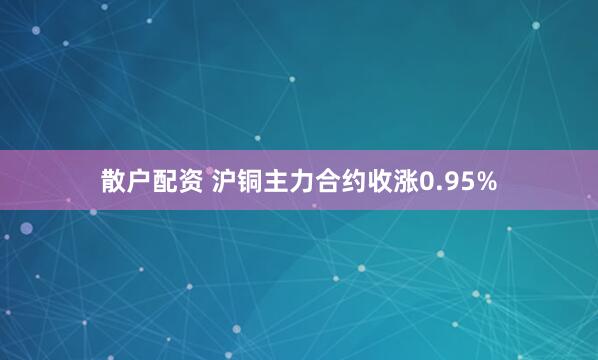 散户配资 沪铜主力合约收涨0.95%
