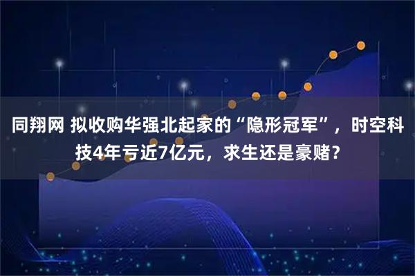 同翔网 拟收购华强北起家的“隐形冠军”，时空科技4年亏近7亿元，求生还是豪赌？