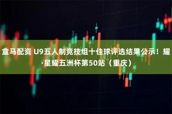 盒马配资 U9五人制竞技组十佳球评选结果公示！耀·星耀五洲杯第50站（重庆）