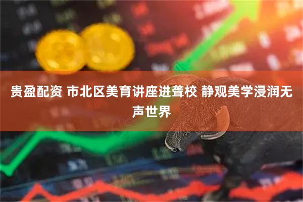 贵盈配资 市北区美育讲座进聋校 静观美学浸润无声世界