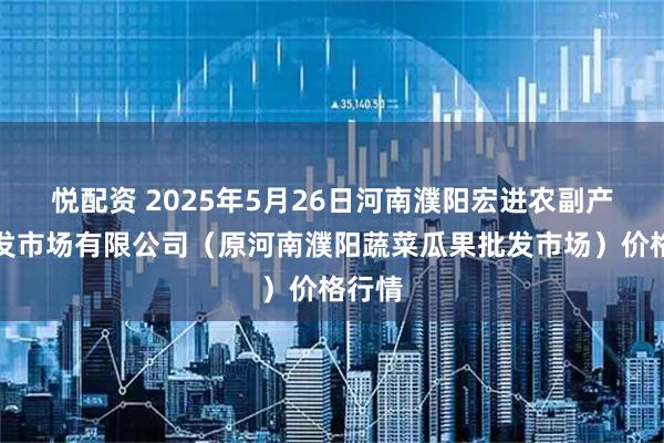悦配资 2025年5月26日河南濮阳宏进农副产品批发市场有限公司（原河南濮阳蔬菜瓜果批发市场）价格行情