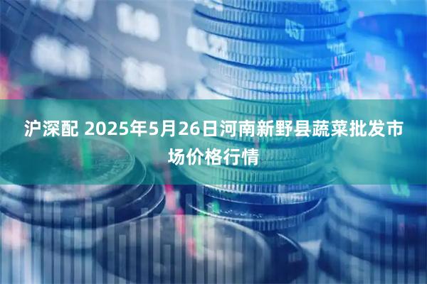 沪深配 2025年5月26日河南新野县蔬菜批发市场价格行情