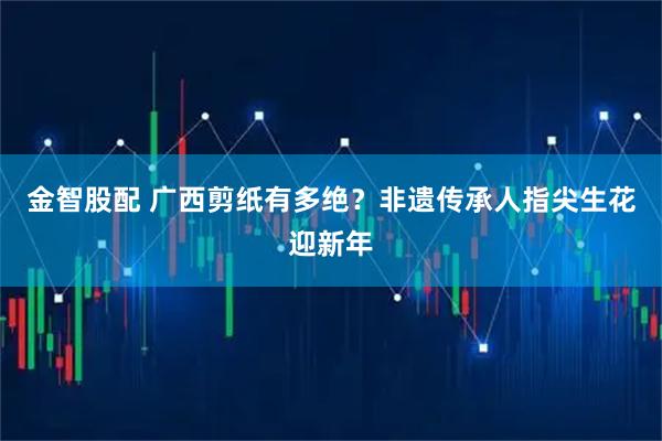 金智股配 广西剪纸有多绝？非遗传承人指尖生花迎新年