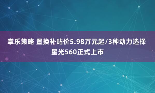 掌乐策略 置换补贴价5.98万元起/3种动力选择 星光560正式上市