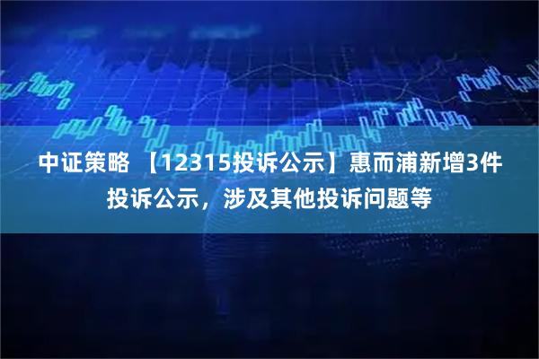 中证策略 【12315投诉公示】惠而浦新增3件投诉公示，涉及其他投诉问题等