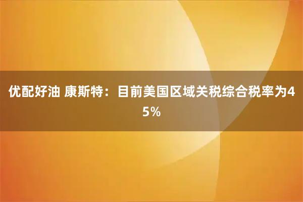 优配好油 康斯特：目前美国区域关税综合税率为45%
