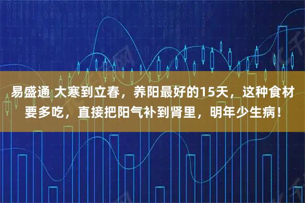 易盛通 大寒到立春，养阳最好的15天，这种食材要多吃，直接把阳气补到肾里，明年少生病！