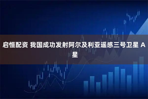 启恒配资 我国成功发射阿尔及利亚遥感三号卫星 A 星