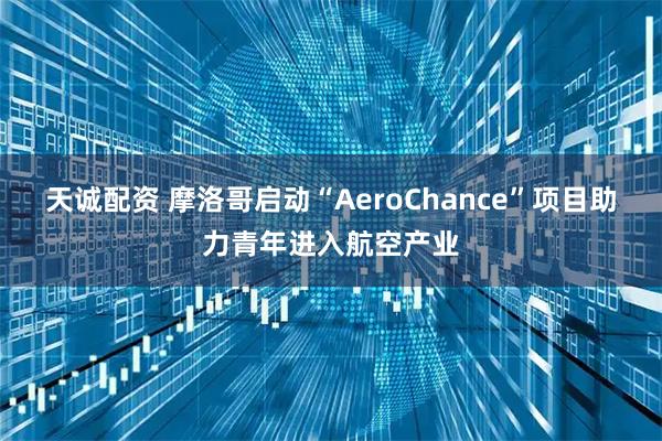 天诚配资 摩洛哥启动“AeroChance”项目助力青年进入航空产业