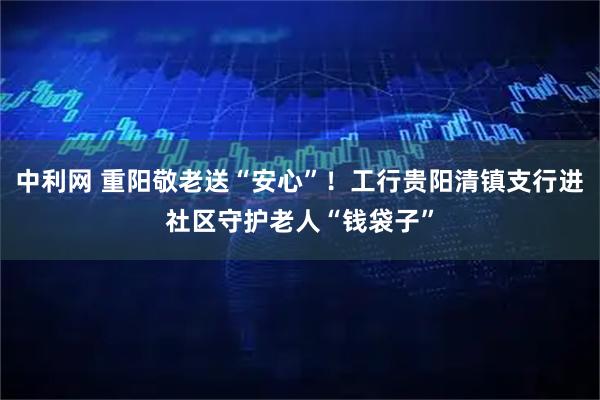 中利网 重阳敬老送“安心”！工行贵阳清镇支行进社区守护老人“钱袋子”