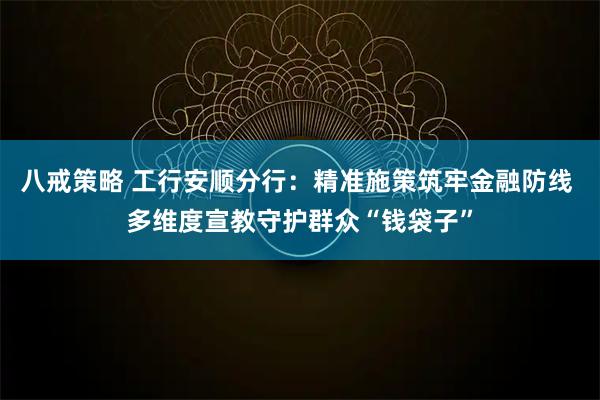 八戒策略 工行安顺分行：精准施策筑牢金融防线 多维度宣教守护群众“钱袋子”