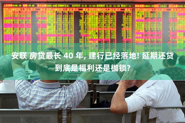 安联 房贷最长 40 年, 建行已经落地! 延期还贷到底是福利还是枷锁?